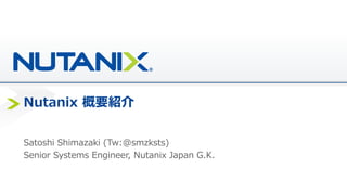 Nutanix Overview
~ITインフラの徹底的なシンプル化~
ニュータニックス・ジャパン合同会社
シニアシステムズエンジニア
島崎聡史(Tw @smzksts)
 