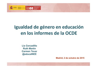 Igualdad de género en educación 
en los informes de la OCDE 
Madrid, 2 de octubre de 2015
Lis Cercadillo
Ruth Martín
Carmen Tovar
@educaINEE
 