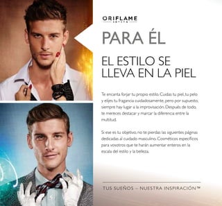 TUS SUEÑOS – NUESTRA INSPIRACIÓN™
PARA ÉL
EL ESTILO SE
LLEVA EN LA PIEL
Te encanta forjar tu propio estilo. Cuidas tu piel, tu pelo
y elijes tu fragancia cuidadosamente, pero por supuesto,
siempre hay lugar a la improvisación. Después de todo,
te mereces destacar y marcar la diferencia entre la
multitud.
Si ese es tu objetivo, no te pierdas las siguientes páginas
dedicadas al cuidado masculino. Cosméticos especíicos
para vosotros que te harán aumentar enteros en la
escala del estilo y la belleza.
 