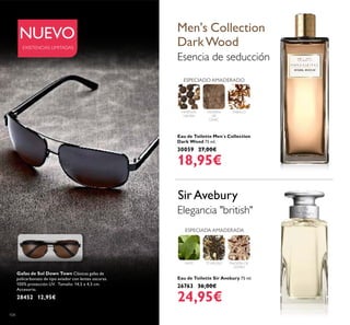 104
Eau de Toilette Men´s Collection
Dark Wood 75 ml.
30059 27,00€
18,95€
Eau de Toilette Sir Avebury 75 ml.
26763 36,00€
24,95€
MADERA
DE
GAIAC
PIMIENTA
NEGRA
ESPECIADO AMADERADO
TÉ NEGRO
ESPECIADA AMADERADA
MATE
Gafas de Sol Down Town Clásicas gafas de
policarbonato de tipo aviador con lentes oscuras.
100% protección UV. Tamaño: 14,5 x 4,5 cm.
Accesorio.
28452 12,95€
NUEVO Men's Collection
DarkWood
Esencia de seducción
Elegancia "british"
SirAvebury
EXISTENCIAS LIMITADAS
TABACO
MADERA DE
CEDRO
 