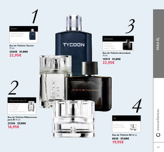 PARAÉLwww.orilame.es
107
Eau de Toilette Tycoon
75 ml.
25048 31,00€
22,95€
Tycoon
ÁMBAR NEGRO,
BRISA MARINA
1
Eau de Toilette S8 50 ml.
8020 27,00€
19,95€
POMELO,AL
MIZCLE, PERA
3
S8
4
2
POMELO,
ESTRAGÓN,
HABATONKA
Eau de Toilette Ascendant
75 ml.
10919 31,00€
22,95€
Ascendant
Eau de Toilette Midsummer
para Él 75 ml.
25396 27,00€
16,95€
MADERA DE
CACHEMIR,
CILANTRO,
ACORDES MARINOS
Midsummer para Él
 