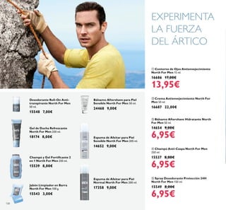 108
 Champú Anti-Caspa North For Men
250 ml.
15537 8,00€
6,95€
 Bálsamo Aftershave Hidratante North
For Men 50 ml.
14654 9,00€
6,95€
 Contorno de Ojos Antienvejecimiento
North For Men 15 ml.
16686 17,00€
13,95€
 Spray Desodorante Protección 24H
North For Men 150 ml.
15549 8,00€
6,95€
 Crema Antienvejecimiento North For
Men 50 ml.
16687 22,00€
Jabón Limpiador en Barra
North For Men 100 g.
15543 3,00€
Desodorante Roll-On Anti-
transpirante North For Men
50 ml.
15548 7,00€
Gel de Ducha Refrescante
North For Men 250 ml.
18174 8,00€
Champú y Gel Fortiicante 2
en 1 North For Men 250 ml.
15539 8,00€
Espuma de Afeitar para Piel
Sensible North For Men 200 ml.
14652 9,00€
Bálsamo Aftershave para Piel
Sensible North For Men 50 ml.
24468 9,00€
EXPERIMENTA
LA FUERZA
DEL ÁRTICO
Espuma de Afeitar para Piel
Normal North For Men 200 ml.
17358 9,00€
 