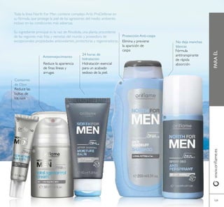 109
PARAÉLwww.orilame.es
Toda la línea North For Men contiene complejo Artic ProDefense en
su fórmula, que protege la piel de las agresiones del medio ambiente,
incluso en las condiciones más adversas.
Su ingrediente principal es la raiz de Rhodiola, una planta procedente
de las regiones más frías y remotas del mundo y poseedora de
excepcionales propiedades antioxidantes, protectoras y regeneradoras. Elimina y previene
la aparición de
caspa Fórmula
antitranspirante
de rápida
absorciónHidratación esencial
para un acabado
sedoso de la piel.
Protección Anti-caspa
No deja manchas
blancas
24 horas de
hidratación
Reduce las
bolsas de
los ojos
Contorno
de Ojos
Reduce la apariencia
de inas líneas y
arrugas
Antienvejecimiento





 