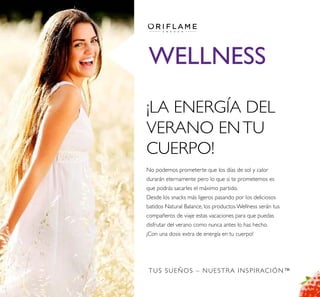 TUS SUEÑOS – NUESTRA INSPIRACIÓN™
WELLNESS
¡LA ENERGÍA DEL
VERANO ENTU
CUERPO!
No podemos prometerte que los días de sol y calor
durarán eternamente pero lo que si te prometemos es
que podrás sacarles el máximo partido.
Desde los snacks más ligeros pasando por los deliciosos
batidos Natural Balance, los productos Wellness serán tus
compañeros de viaje estas vacaciones para que puedas
disfrutar del verano como nunca antes lo has hecho.
¡Con una dosis extra de energía en tu cuerpo!
 