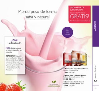111
 Batido Sabor Fresa Natural Balance
Contiene 21 raciones. 378 g.
15447 32,95€
WELLNESSwww.orilame.es
 Batido Sabor Vainilla Natural
Balance Contiene 21 raciones. 378 g.
15448 32,95€
 Batido Sabor Chocolate Natural
Balance Contiene 21 raciones. 378 g.
22138 32,95€
Más información en www.orilame.es
¡PROGRAMA DE
SUSCRIPCIÓN!
¡Sólo
100
calorías!
¡Recibe tu 4º Batido
GRATIS!
APTO PARA
VEGETARIANOS
¿Mito
o Realidad?
MITO: Los productos
en polvo no pueden ser
naturales.
REALIDAD: Sí, pueden
serlo. Los Batidos Natural
Balance están desarrollados
a base de Guisantes,
Huevos, Proteína deTrigo,
Manzana, Escaramujo
y ibra de Remolacha
Azucarera.
Pierde peso de forma
sana y natural



 