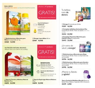 114
 Omega 3 para Niños 105 ml.
22467 16,95€
 Multivitaminas y Minerales para
Niños 21 comprimidos de 1.1g.
22465 12,95€
OMEGA 3
• Puro aceite de pescado
Omega 3
MULTIVITAMINASY
MINERALES
• 13 vitaminas
• 8 minerales
WELLNESS PARA NIÑOS. SU SALUD ES NUESTRA ALEGRÍA.
PARA NIÑOS
GRATIS!
Más información en www.orilame.es
Llévate el 4º producto
 Omega 3 Contenido para 30 días
15397 16,95€
 Complejo de Belleza Antioxidante Plus
Contenido para 30 días. Tomar una cápsula al día con la
comida.
25414 22,95€
 Multivitaminas y Minerales para Hombre
Contenido para 60 días. Tomar un comprimido al día
con la comida.
22795 16,95€
 Multivitaminas y Minerales para Mujer
Contenido para 60 días. Tomar un comprimido al día
con la comida.
22794 16,95€
 Complejo Vitamínico Nutritivo para
Cabello y Uñas 42 comprimidos.
23473 23,95€
¡Un extra de
salud y energía!
Tu belleza
nace de
dentro
Vaso y Cucharita Medidora Morada Mezcla tus
Batidos Natural Balance. Capacidad: 250 ml. Accesorio.
25479 3,95€
¡Mezcla tu Batido
y agítalo!
 Sopa de Tomate y Albahaca Natural
Balance 392 g.
24693 32,95€
 Sopa de Espárragos Natural Balance
392 g.
24694 32,95€
NUTRICIÓN NATURAL BALANCE.
PIERDE PESO DE FORMA SALUDABLE.
RICOS EN PROTEÍNASY
FIBRA
que mantienen la sensación de
saciedad por más tiempo
PÉRDIDA DE PESO
siguiendo el Programa de
Adelgazamiento Wellness™
BENEFICIOS:







 
Más información en www.orilame.es
GRATIS!
¡Recibe tu 4º producto
 