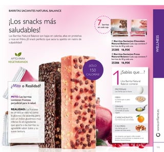 1
¡SÓLO
150
CALORÍAS!
115
Las Barritas Natural Balance son bajas en calorías, altas en proteínas
y ricas en fribra. ¡El snack perfecto que sacia tu apetito sin rastro de
culpabilidad!
BARRITAS SACIANTES NATURAL BALANCE
7barritas
en cada caja
APTO PARA
VEGETARIANOS
¡Los snacks más
saludables!
 Barritas Saciantes Fresa
Natural Balance Cada caja contiene 7
barritas de 40 g cada una.
25386 16,95€
 Barritas Saciantes Chocolate
Natural Balance Cada caja contiene 7
barritas de 40 g cada una.
25385 16,95€
CALORÍAS
Las mismas que un
puñado de frutos secos
CARBOHIDRATOS
Los mismos que una naranja
Los alimentos que iguran arriba también
contienen micro-nutrientes no presentes en las
Barritas Natural Balance.
GRASAS
Las mismas que una
cucharadita de aceite
vegetal
FIBRA
La misma que un plato
de avena
PROTEÍNAS
Las mismas que un huevo
¿Sabías que…?
Una Barrita Natural
Balance contiene:
MITO: Las barritas
contienen fructosa
perjudicial para la salud.
REALIDAD: La fructosa
es un azúcar natural, como
la glucosa y la sacarosa, pero
con un índice glucémico muy
inferior. Es el ingrediente
que aporta a las barritas su
agradable sabor dulce y su
suave textura.
www.orilame.esWELLNESS
 
¿Mito o Realidad?
 
