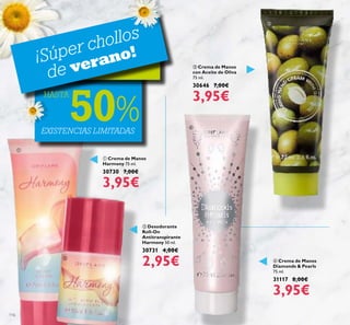 116
 Crema de Manos
Harmony 75 ml.
30730 7,00€
3,95€
 Crema de Manos
Diamonds & Pearls
75 ml.
31117 8,00€
3,95€
 Desodorante
Roll-On
Antitranspirante
Harmony 50 ml.
30731 4,00€
2,95€
 Crema de Manos
con Aceite de Oliva
75 ml.
30646 7,00€
3,95€
EXISTENCIAS LIMITADAS
¡Súper chollos
de verano!
HASTA
50%




 