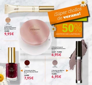 30376
Matte Taupe
31125
Grand Red
30377
Ivory Beige
118
 Sombra de Ojos en
Crema Matte 3 ml.
13,00€
6,95€
 Crema Corporal
Giordani Gold Incontro
250 ml.
26457 11,00€
6,95€
 Esmalte de Uñas
Baroque Giordani Gold
11 ml.
14,00€
7,95€
 Corrector
Antienvejecimiento
Giordani Gold 10 ml.
15,00€
9,95€ EXISTENCIAS LIMITADAS
¡Súper chollos
de verano!
HASTA
50%




 