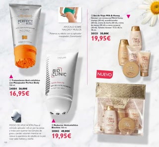 120
 Tratamiento Anti-celulítico
con Masajeador Perfect Body
150 ml.
24884 26,00€
16,95€
 Reductor Anticelulítico
Bioclinic 100 ml.
30083 40,00€
19,95€
 Set de Viaje Milk & Honey
Neceser con miniaturas Milk & Honey:
champú (50 ml), acondicionador
(50 ml), crema de ducha (50 ml), crema
de manos (30 ml) y crema corporal
(30 ml). Tamaño neceser: 17,5 x 8,5 x
18 cm.
30151 35,00€
19,95€
MODO DE APLICACIÓN: Pasa el
cómodo aplicador roll-on por las zonas
a tratar, para quemar los cúmulos de
grasa y perder volumen mientras se
reduce la apariencia de celulitis en la piel.
Usar cada mañana y noche.
APLÍCALO SOBRE
NALGASY MUSLOS
Potencia su efecto con su aplicador
masajeador. ¡Garantizado!



NUEVO
 