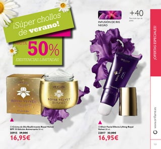 121
 Elixir Facial Efecto Lifting Royal
Velvet 30 ml.
22817 32,00€
16,95€
 Crema de Día Reairmante Royal Velvet
SPF 15 Edición Aniversario 50 ml.
30915 29,00€
16,95€
¡OFERTASESPECIALES!www.orilame.es
Para todo tipo de
pieles
+40
INFUSIÓN DE IRIS
NEGRO
¡Súper chollos
de verano!
EXISTENCIAS LIMITADAS
HASTA
50%


 