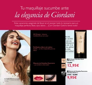 14
 CC Cream Giordani Gold
SPF 35 40 ml.
23,00€
12,95€
 Máscara de Pestañas Panorama
Giordani Gold 8 ml.
27093 16,00€
9,95€
MODO DE
APLICACIÓN
Úsala como una
crema hidratante de
día con color. Si tu
piel es seca, aplícala
sobre tu crema
hidratante habitual.
30988
Light
30989
Natural
CC Cream – bálsamo
multibeneicios con color
Perfecciona la complexión de la piel
con los beneicios de un tratamiento,
uniicando el tono, cubriendo
ligeramente y protegiéndola con
factor de protección SPF 35.
Perilador y Barra de Labios
Iconic – un dúo inseparable para tus
labios
El remate deinitivo para un maquillaje
impecable es un color de labios
intenso. Recuerda peilarlos siempre
con un tono similar al de la barra de
labios para conseguir un acabado
uniforme y perfecto.
Máscara de Pestañas Panorama
– ¡su nombre lo dice todo!
Una lujosa máscara de pestañas que
las acondiciona, deine y alarga
consiguiendo un efecto abanico sin
igual.
Estas vacaciones asegúrate de llevar en el neceser todo lo necesario para un
maquillaje perfecto. Base, ojos, labios… ¡Con Giordani Gold lo tienes todo!
Tu maquillaje sucumbe ante
la elegancia de Giordani
27093
Black

La modelo lleva: Barra de Labios
Iconic SPF 15 Giordani Gold 30454
True Red.
 