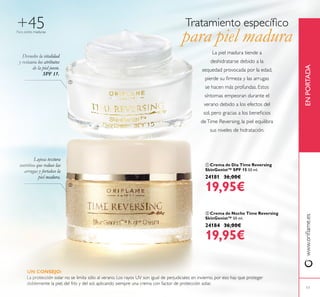 17
Para pieles maduras
+45
 Crema de Día Time Reversing
SkinGenist™ SPF 15 50 ml.
24181 36,00€
19,95€
 Crema de Noche Time Reversing
SkinGenist™ 50 ml.
24184 36,00€
19,95€
Devuelve la vitalidad
y restaura los atributos
de la piel joven.
SPF 15.
Lujosa textura
nutritiva que reduce las
arrugas y fortalece la
piel madura.
www.orilame.esENPORTADA
La piel madura tiende a
deshidratarse debido a la
sequedad provocada por la edad,
pierde su irmeza y las arrugas
se hacen más profundas. Estos
síntomas empeoran durante el
verano debido a los efectos del
sol, pero gracias a los beneicios
deTime Reversing, la piel equilibra
sus niveles de hidratación.
UN CONSEJO:
La protección solar no se limita sólo al verano. Los rayos UV son igual de perjudiciales en invierno, por eso hay que proteger
doblemente la piel, del frío y del sol, aplicando siempre una crema con factor de protección solar.


Tratamiento especíico
para piel madura
 