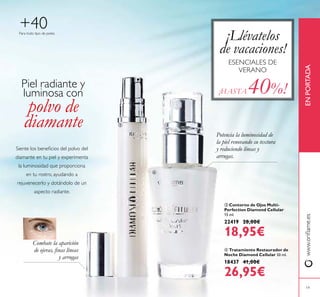 19
www.orilame.esENPORTADA
 Contorno de Ojos Multi-
Perfection Diamond Cellular
15 ml.
22419 28,00€
18,95€
 Tratamiento Restaurador de
Noche Diamond Cellular 30 ml.
18437 41,00€
26,95€
Para todo tipo de pieles
+40
Potencia la luminosidad de
la piel renovando su textura
y reduciendo líneas y
arrugas.
Combate la aparición
de ojeras, inas líneas
y arrugas
¡Llévatelos
de vacaciones!
ESENCIALES DE
VERANO
¡HASTA 40%!
Siente los beneicios del polvo del
diamante en tu piel y experimenta
la luminosidad que proporciona
en tu rostro, ayudando a
rejuvenecerlo y dotándolo de un
aspecto radiante.
Piel radiante y
luminosa con
polvo de
diamante 

 