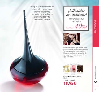 Eau de Parfum Love Potion
50 ml.
22442 29,00€
18,95€
JENGIBRE FLOR DE
CACAO
CHOCOLATE
VAINILLA AFRUTADA
¡Llévatelos
de vacaciones!
ESENCIALES DE
VERANO
¡HASTA 40%!
Porque cada momento es
especial y merece un
aroma exclusivo y
femenino que releje tu
personalidad y tu
verdadera belleza.
No existe un elixir que emane tanta
pasión como el aroma de Love Potion.
Su aroma seductor con notas de
Cacao es perfecto en las noches de
verano y convertirá su recuerdo en
algo inolvidable.
21
www.orilame.esENPORTADA
 