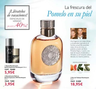 22
 Spray Desodorante
Antitranspirante Flamboyant 150 ml.
31697 10,00€
5,95€
 Desodorante Roll-on
Antitranspirante 24H Flamboyant
50 ml.
19640 7,00€
3,95€
 Eau de Toilette Flamboyant
75 ml.
19639 31,00€
18,95€
POMELO CARDAMOMO
AROMAAMADERADO
ESENCIA DE
LAUREL
Una fragancia con notas cítricas
y amaderadas inspirada en el
hombre actual. Efervescentes
notas cítricas de inicio, un
potente corazón de Elemí,
Pimienta Negra y Laurel y una
base de toques amaderados y
Almizcle. La soi sticación urbana
elevada a la máxima potencia.
¡HASTA 40%!
La frescura del
Pomelo en su piel



¡Llévatelos
de vacaciones!
ESENCIALES DE
VERANO
 