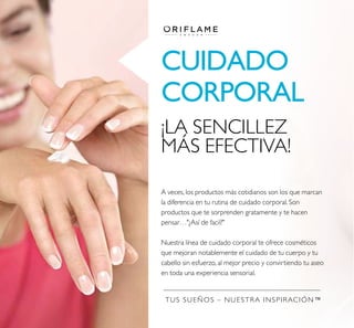 TUS SUEÑOS – NUESTRA INSPIRACIÓN™
CUIDADO
CORPORAL
¡LA SENCILLEZ
MÁS EFECTIVA!
A veces, los productos más cotidianos son los que marcan
la diferencia en tu rutina de cuidado corporal. Son
productos que te sorprenden gratamente y te hacen
pensar…"¿Así de facil?"
Nuestra línea de cuidado corporal te ofrece cosméticos
que mejoran notablemente el cuidado de tu cuerpo y tu
cabello sin esfuerzo, al mejor precio y convirtiendo tu aseo
en toda una experiencia sensorial.
 