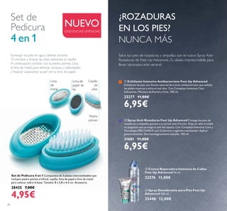 26
Set de Pedicura 4 en 1 Compuesto de 3 piezas intercambiables que
incluyen piedra pómez artiﬁcial, cepillo, lima de papel y lima de metal
para colocar sobre la base. Tamaño: 8 x 3,8 x 4,4 cm. Accesorio.
28435 7,00€
4,95€
ቤ Crema Reparadora Intensiva de Callos
Feet Up Advanced 50 ml.
23276 11,00€
Set de
Pedicura
4 en 1
ብ Spray Desodorante para Pies Feet Up
Advanced 150 ml.
25448 12,00€
Sumergir los pies en agua caliente durante
15 minutos y limpiar las uñas utilizando el cepillo.
A continuación, exfoliar con la piedra pómez. Usar
la lima de metal para eliminar durezas y callosidades
y ﬁnalizar suavizando la piel con la lima de papel.
NUEVO
¿ROZADURAS
EN LOS PIES?
NUNCA MÁS
EXISTENCIAS LIMITADAS
ቢ Exfoliante Intensivo Antibacteriano Feet Up Advanced
Exfoliante de pies con Aceite esencial de Limón antibacteriano que exfolia
las pieles muertas y evita el mal olor. Con Complejo Intensive Care
hidratante, Manteca de Karité y Urea. 100 ml.
23277 11,00€
6,95€
ባ Spray Anti-Rozaduras Feet Up Advanced Protege los pies de
rozaduras y ampollas gracias a su acción anti-fricción. Deja un velo invisible
no pegajoso que protege la piel del zapato. Con Complejo Intensive Care y
Tecnología PRO-SHIELD con Cashmere y agentes suavizantes. Aplicar
generosamente. Dermatológicamente testado. 100 ml.
31681 11,00€
6,95€
Piedra
pómez
Lima
de
metal
Cepillo
de
uñas
Lima de
papel de
lija
ቤ
ብ
Salva tus pies de rozaduras y ampollas con el nuevo Spray Anti-
Rozaduras de Feet Up Advanced. ¡Tu aliado imprescindible para
llevar taconazos este verano!
 