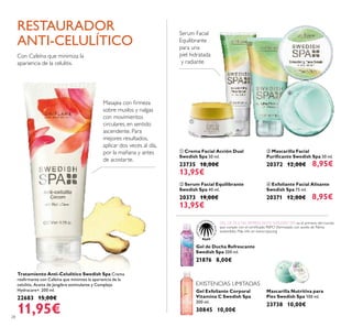 28
 Exfoliante Facial Alisante
Swedish Spa 75 ml.
20371 12,00€ 8,95€
 Mascarilla Facial
Puriicante Swedish Spa 50 ml.
20372 12,00€ 8,95€
 Serum Facial Equilibrante
Swedish Spa 40 ml.
20373 19,00€
13,95€
 Crema Facial Acción Dual
Swedish Spa 50 ml.
23735 18,00€
13,95€
Gel de Ducha Refrescante
Swedish Spa 200 ml.
21876 8,00€
Mascarilla Nutritiva para
Pies Swedish Spa 100 ml.
23738 10,00€
EXISTENCIAS LIMITADAS
Gel Exfoliante Corporal
Vitamina C Swedish Spa
200 ml.
30845 10,00€
Tratamiento Anti-Celulítico Swedish Spa Crema
reairmante con Cafeína que minimiza la apariencia de la
celulitis, Aceite de Jengibre estimulante y Complejo
Hydracare+. 200 ml.
22683 15,00€
11,95€
Serum Facial
Equilibrante
para una
piel hidratada
y radiante
Con Cafeína que minimiza la
apariencia de la celulitis.
RESTAURADOR
ANTI-CELULÍTICO
Masajea con irmeza
sobre muslos y nalgas
con movimientos
circulares, en sentido
ascendente. Para
mejores resultados,
aplicar dos veces al día,
por la mañana y antes
de acostarte.




GEL DE DUCHA REFRESCANTE SWEDISH SPA es el primero del mundo
que cumple con el certiicado RSPO (formulado con aceite de Palma
sostenible). Más info en www.rspo.org
 
