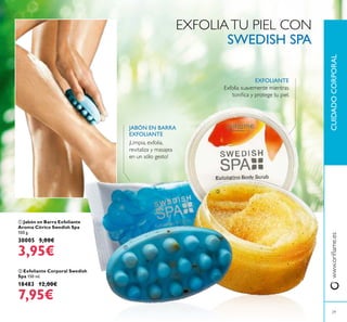 29
CUIDADOCORPORALwww.orilame.es
 Exfoliante Corporal Swedish
Spa 150 ml.
18483 12,00€
7,95€
 Jabón en Barra Exfoliante
Aroma Cítrico Swedish Spa
100 g.
30005 5,00€
3,95€
¡Limpia, exfolia,
revitaliza y masajea
en un sólo gesto!
EXFOLIANTE
JABÓN EN BARRA
EXFOLIANTE
Exfolia suavemente mientras
toniica y protege tu piel.
EXFOLIATU PIEL CON
SWEDISH SPA


 