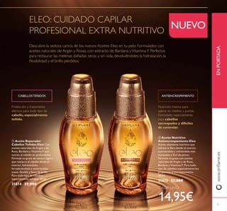 3
Nutrición intensa para
aplicar en medios y puntas.
Formulado especialmente
para cabellos
escrespados y difíciles
de controlar.
Protección y tratamiento
efectivo para todo tipo de
cabello, especialmente
teñido.
www.orilame.esENPORTADA
NUEVO
 Aceite Reparador
Cabellos Teñidos Eleo Con
aceites naturales de Argán y de
Rosa, Bardana y Vitamina F que
nutren el cabello en profundidad.
Fórmula no grasa de textura ligera
que restaura el cabello desde el
interior, hidratándolo,
fortaleciéndolo y mostrándolo
suave, lexible y lleno de brillo.
Para todo tipo de cabellos,
especialmente teñidos. 50 ml.
31614 22,00€
 Aceite Nutritivo
Antiencrespamiento Eleo
Aceite altamente nutritivo que
hidrata la ibra desde el interior,
suavizándolo y volviéndolo más
manejable y fácil de peinar.
Fórmula no grasa con aceites
naturales de Argán y de Rosa,
Bardana y Vitamina F. Para todo
tipo de cabellos especialmente los
propensos al encrespamiento.
50 ml.
31615 22,00€
CABELLOS TEÑIDOS ANTIENCRESPAMIENTO
CADA UNO
14,95€
 
ELEO: CUIDADO CAPILAR
PROFESIONAL EXTRA NUTRITIVO
Descubre la sedosa caricia de los nuevos Aceites Eleo en tu pelo. Formulados con
aceites naturales de Argán y Rosas, con extracto de Bardana yVitamina F. Perfectos
para restaurar las melenas dañadas, secas y sin vida, devolviéndoles la hidratación, la
lexibilidad y el brillo perdidos.
 