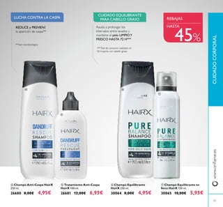 33
 Champú Equilibrante
HairX 250 ml.
30064 8,00€ 4,95€
 Champú Equilibrante en
Seco HairX 150 ml.
30065 10,00€ 5,95€
 Tratamiento Anti-Caspa
HairX 100 ml.
26681 12,00€ 6,95€
 Champú Anti-Caspa HairX
250 ml.
26680 8,00€ 4,95€
CUIDADO EQUILIBRANTE
PARA CABELLO GRASO
Ayuda a prolongar los
intervalos entre lavados y
mantiene el pelo LIMPIOY
FRESCO HASTA 72 H***
REBAJAS
HASTA
45%
LUCHA CONTRA LA CASPA
REDUCE y PREVIENE
la aparición de caspa**
**Test microbiológico
***Test de consumo realizado en
50 mujeres con cabello graso
www.orilame.esCUIDADOCORPORAL




 