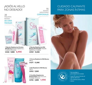 34
 Crema Depilatoria Silk Beauty
100 ml.
31277 12,00€
 Bandas Depilatorias Faciales
Silk Beauty 20 bandas depilatorias y
4 toallitas refrescantes.
25382 9,00€ 6,95€
20
PEQUEÑAS
BANDAS
DE CERA
FACIALES
 Bandas Depilatorias Silk
Beauty Piel Sensible 16 bandas
depilatorias y 2 toallitas.
23949 10,00€
16
BANDAS
DEPILATORIAS
CORPORALES
¡ADIÓS ALVELLO
NO DESEADO!
 Cuchillas Depilatorias
Deshechables 12.8 x 4.5 x 2 cm.
2 unidades. Accesorio.
23783 3,00€ 1,95€
 Gel Depilatorio Silk Beauty
150 ml.
22932 9,00€
CUIDADO CALMANTE
PARA ZONAS ÍNTIMAS
Dermatológica y
ginecológicamente testado
Suave, PH neutro, fórmula sin
agentes jabonosos
Con vitaminas extra y Ácido
Láctico


 

 