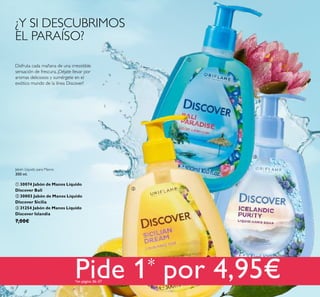 36
¿Y SI DESCUBRIMOS
EL PARAÍSO?
Disfruta cada mañana de una irresistible
sensación de frescura. ¡Déjate llevar por
aromas deliciosos y sumérgete en el
exótico mundo de la línea Discover!
Jabón Líquido para Manos
300 ml.
 30074 Jabón de Manos Líquido
Discover Bali
 30003 Jabón de Manos Líquido
Discover Sicilia
 31254 Jabón de Manos Líquido
Discover Islandia
7,00€



Pide 1* por 4,95€*en página 36–37
 
