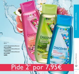 37
CUIDADOCORPORALwww.orilame.es



Gel de Ducha
400 ml.
 31111 Gel de Ducha Discover
Miami JUMBO
 30136 Gel de Ducha Discover
Brasil JUMBO
 30135 Gel de Ducha Discover
Bali JUMBO
9,00€
Pide 2* por 7,95€*iguales o diferentes en pág.36–37, pide cada uno con su código
 