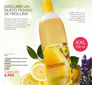 38
Gel de Ducha Discover
750 ml.
 30546 Gel de Ducha Discover Sicilia
GIGANTE
 30743 Gel de Ducha Discover París
GIGANTE
 31672 Gel de Ducha Discover Islandia
GIGANTE
12,00€
Cada uno
6,95€
Inspirados en algunos de los parajes
más exóticos del mundo, cada gel
de ducha Discover, con su aroma
revitalizante, te transportará a mundos
maravillosos que nunca soñaste.
¡Pruébalos todos!
¡DESCUBRE UN
NUEVO MUNDO
DE FRESCURA!
HIERBA LUISA: Las lores
de Hierba Luisa son muy
conocidas en Italia por
su deliciosa fragancia y su
resistencia bajo el poderoso
sol de Italia.
XXL
750 ml

 