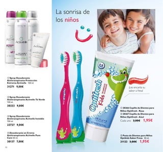 40
 Spray Desodorante
Antitranspirante Activelle Invisible
150 ml.
23727 9,00€
 Desodorante en Crema
Antitranspirante Activelle Pure
Care 50 ml.
30137 7,00€
 Spray Desodorante
Antitranspirante Activelle Té Verde
150 ml.
30333 9,00€
 28266 Cepillo de Dientes para
Niños Optifresh - Rosa
 28267 Cepillo de Dientes para
Niños Optifresh - Azul
Cada uno 3,00€ 1,95€
La sonrisa de
los niños
 Pasta de Dientes para Niños
Optikids Sabor Fresa 50 ml.
31133 3,00€ 1,95€
¡Les encanta su
sabor a fresa!
 Spray Desodorante
Antitranspirante Protección
Extrema Activelle 150 ml.
31271 9,00€
  

 

 