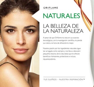 TUS SUEÑOS – NUESTRA INSPIRACIÓN™
NATURALES
LA BELLEZA DE
LA NATURALEZA
A pesar de que Orilame no cesa en sus avances
tecnológicos y en la investigación cientíica, no pierde
sus raíces a la hora de ofrecerte lo mejor.
Nuestra pasión por los ingredientes naturales sigue
tan arraigada como siempre y nos lleva a descubrir
pequeños tesoros de la naturaleza que te ofrecen
beneicios hidratantes, protectores e incluso,
rejuvenecedores.
 