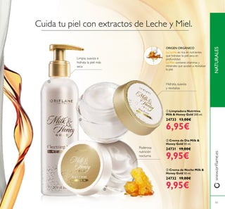 


43
NATURALESwww.orilame.es
 Crema de Día Milk &
Honey Gold 50 ml.
24731 19,00€
9,95€
 Crema de Noche Milk &
Honey Gold 50 ml.
24732 19,00€
9,95€
 Limpiadora Nutritiva
Milk & Honey Gold 200 ml.
24733 13,00€
6,95€
Limpia, suaviza e
hidrata la piel más
seca
Poderosa
nutrición
nocturna
Hidrata, suaviza
y revitaliza
Cuida tu piel con extractos de Leche y Miel.
ORIGEN ORGÁNICO
La Leche es rica en nutrientes
que hidratan la piel seca en
profundidad.
La Miel contiene vitaminas y
minerales que ayudan a revitalizar
la piel.
 