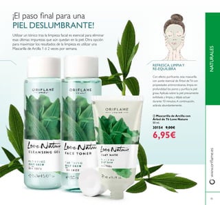  

45
¡El paso inal para una
PIEL DESLUMBRANTE!
NATURALESwww.orilame.es
 Mascarilla de Arcilla con
Árbol de Té Love Nature
50 ml.
30154 9,00€
6,95€
REFRESCA, LIMPIAY
RE-EQUILIBRA
Utilizar un tónico tras la limpieza facial es esencial para eliminar
esas últimas impurezas que aún quedan en la piel. Otra opción
para maximizar los resultados de la limpieza es utilizar una
Mascarilla de Arcilla 1 ó 2 veces por semana.
Con efecto puriicante, esta mascarilla
con aceite esencial de Árbol deTé con
propiedades antimicrobianas, limpia en
profundidad los poros y puriica la piel
grasa.Aplícala sobre la piel previamente
exfoliada y limpia, y déjala actuar
durante 10 minutos.A continuación,
aclárala abundantemente.
 