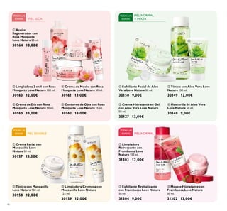 














46
PIEL NORMAL
Y MIXTA
TODAS LAS
EDADES
TODAS LAS
EDADES
TODAS LAS
EDADES PIEL SENSIBLE
 Crema Hidratante en Gel
con Aloe Vera Love Nature
50 ml.
30127 13,00€
 Mascarilla de Aloe Vera
Love Nature 50 ml.
30148 9,00€
 Tónico con Aloe Vera Love
Nature 150 ml.
30149 12,00€
 Exfoliante Facial de Aloe
Vera Love Nature 50 ml.
30150 9,00€
 Crema de Día con Rosa
Mosqueta Love Nature 50 ml.
30160 13,00€
 Crema de Noche con Rosa
Mosqueta Love Nature 50 ml.
30161 13,00€
 Contorno de Ojos con Rosa
Mosqueta Love Nature 15 ml.
30162 13,00€
 Limpiadora 2 en 1 con Rosa
Mosqueta Love Nature 150 ml.
30163 12,00€
 Aceite
Regenerador con
Rosa Mosqueta
Love Nature 25 ml.
30164 10,00€
 Mousse Hidratante con
Frambuesa Love Nature
50 ml.
31302 13,00€
 Limpiadora
Refrescante con
Frambuesa Love
Nature 150 ml.
31303 12,00€
 Exfoliante Revitalizante
con Frambuesa Love Nature
50 ml.
31304 9,00€
 Crema Facial con
Manzanilla Love
Nature 50 ml.
30157 13,00€
 Tónico con Manzanilla
Love Nature 150 ml.
30158 12,00€
 Limpiadora Cremosa con
Manzanilla Love Nature
125 ml.
30159 12,00€
PIEL SECA
TODAS LAS
EDADES PIEL NORMAL
 