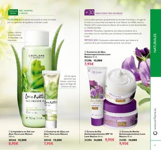 




47
 Contorno de Ojos con
Aloe Vera Love Nature
15 ml.
30143 13,00€
7,95€
 Limpiadora en Gel con
Aloe Vera Love Nature
150 ml.
30144 12,00€
8,95€
 Crema de Día
Antienvejecimiento SPF 10
Love Nature 50 ml.
31394 14,00€ 9,95€
 Crema de Noche
Antienvejecimiento Love
Nature 50 ml.
31395 14,00€
9,95€
 Contorno de Ojos
Antienvejecimiento Love
Nature 15 ml.
31396 12,00€
7,95€
ALFALFA: Maravilloso ingrediente anti-edad procedente de la
naturaleza, rico en vitaminas, que contribuye al rejuvenecimiento de
la piel.
PÉPTIDO Q10: Compuesto antienvejecimiento que restaura la
juventud de la piel manteniéndola durante más tiempo.
Con la edad aparecen gradualmente las temidas inas líneas y arrugas en
el rostro. La nueva línea anti-edad de Love Nature con Alfalfa natural y
Péptido Q10, contrarresta los efectos de la edad en la piel devolviéndole
su vitalidad perdida.
+30 PARATODOTIPO DE PIELES
PIEL NORMAL
Y MIXTA
TODAS LAS
EDADES
Limpia y elimina
en profundidad
el maquillaje y las
impurezas.
Gel de rápida
absorción que
hidrata y borra los
signos de fatiga del
contorno de ojos.
ALOEVERA es una planta reconocida en todo el mundo
por su capacidad de equilibrar e hidratar la piel.
NATURALESwww.orilame.es
 
