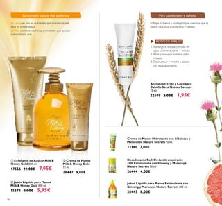 48
 Jabón Líquido para Manos
Milk & Honey Gold 300 ml.
15578 8,00€ 5,95€
 Exfoliante de Azúcar Milk &
Honey Gold 200 ml.
17556 11,00€ 7,95€
Crema de Manos Hidratante con Albahaca y
Melocotón Nature Secrets 75 ml.
25180 7,00€
Desodorante Roll-On Antitranspirante
24H Estimulante con Ginseng y Maracuyá
Nature Secrets 50 ml.
26444 4,00€
Jabón Líquido para Manos Estimulante con
Ginseng y Maracuyá Nature Secrets 300 ml.
26445 8,00€
Aceite con Trigo y Coco para
Cabello Seco Nature Secrets
15 ml.
22698 3,00€ 1,95€
 Crema de Manos
Milk & Honey Gold
75 ml.
26447 9,00€
1. Sumergir el envase cerrado en
agua caliente durante 1 minuto.
2. Abrir y masajear sobre el pelo
mojado.
3. Dejar actuar 1 minuto y aclarar
con agua abundante.
MODO DE EMPLEO:
ElTrigo fortalece y protege la piel mientras que el
Aceite de Coco acondiciona e hidrata.
Para cabello seco y dañadoLa nutrición natural más poderosa
La Leche es rica en nutrientes que hidratan la piel
seca en profundidad.
La Miel contiene vitaminas y minerales que ayudan
a revitalizar la piel.



 