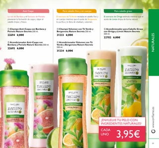 49
 Acondicionador para Cabello Graso
con Ortiga y Limón Nature Secrets
250 ml.
22702 6,00€
 Champú Volumen con Té Verde y
Bergamota Nature Secrets 250 ml.
31233 6,00€
 Acondicionador Volumen con Té
Verde y Bergamota Nature Secrets
250 ml.
31234 6,00€
 Champú Anti-Caspa con Bardana y
Pomelo Nature Secrets 250 ml.
22694 6,00€
 Acondicionador Anti-Caspa con
Bardana y Pomelo Nature Secrets 250 ml.
22695 6,00€
El extracto de Ortiga estimula mientras que el
aceite de Limón limpia de forma natural.
Para cabello graso
La raíz de Bardana y el Extracto de Pomelo
previenen la formación de caspa y dejan el
cabello limpio y fresco.
Anti Caspa
CADA
UNO
¡ENVUELVETU PELO CON
INGREDIENTES NATURALES!





NATURALESwww.orilame.es
3,95€
El extracto de TéVerde revitaliza el cabello ino y
sin cuerpo mientras que el aceite de Bergamota
lo puriica y lo llena de vitalidad y volumen.
Para cabello ino y sin cuerpo
 