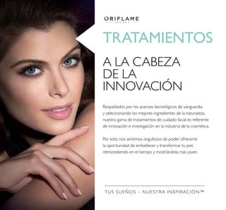 TRATAMIENTOS
A LA CABEZA
DE LA
INNOVACIÓN
Respaldados por los avances tecnológicos de vanguardia
y seleccionando los mejores ingredientes de la naturaleza,
nuestra gama de tratamientos de cuidado facial es referente
de innovación e investigación en la industria de la cosmética.
Por esto, nos sentimos orgullosos de poder ofrecerte
la oportunidad de embellecer y transformar tu piel,
retrocediendo en el tiempo y mostrándola más joven.
TUS SUEÑOS – NUESTRA INSPIRACIÓN™
 