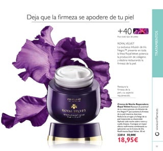 5353
TRATAMIENTOSwww.orilame.es
Crema de Noche Reparadora
Royal Velvet Restaura la juventud
de tu rostro gracias a la Infusión de
Iris Negro™ que aumenta la irmeza
de tu piel mientras duermes.
Reduce las arrugas y la fatiga de tu
piel mejorando su elasticidad.
Aplícala cada noche sobre rostro y
cuello limpios. Consigue un mayor
efecto reairmante combinando su
aplicación con la Crema de Día
Reairmante Royal Velvet. 50 ml.
22814 32,00€
18,95€
+40
La exclusiva Infusión de Iris
Negro™ presente en toda
la línea RoyalVelvet potencia
la producción de colágeno
y elastina restaurando la
irmeza de la piel.
ROYALVELVET
Para todo tipo de pieles
Restaura la
irmeza de la
piel y su aspecto
rejuvenecido.
Deja que la irmeza se apodere de tu piel
 