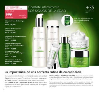  




54
 Contorno de Ojos Antiarrugas
Ecollagen 15 ml.
26687 26,00€
 Tratamiento de Noche
Antiarrugas Ecollagen 50 ml.
26686 35,00€
 Serum Perfeccionador
Antiarrugas Noche Ecollagen
30 ml.
26690 40,00€
 Tónico Perfeccionador
Ecollagen 200 ml.
30139 19,00€
 Limpiadora en Gel Ecollagen
200 ml.
30141 19,00€
Valorado
174€
99€
LOTE ECOLLAGEN
PROGRAMA EXPERTO
POR SÓLO
 Tratamiento de Día
Antiarrugas SPF 15 Ecollagen
50 ml.
26685 35,00€
La importancia de una correcta rutina de cuidado facial
Una rutina de cuidado facial diaria es el arma más efectiva para combatir
el paso del tiempo en tu piel. Para facilitarte el proceso, te presentamos
los 4 pasos esenciales y detallados que tu piel requiere para mostrar
toda su belleza en sólo 2 minutos,dos veces al día. ¡Invierte en tu piel y
experimenta los resultados que te ofrecen nuestros Lotes del Programa
Experto en Cuidado Facial!
PASO 1. LIMPIEZAY PREPARACIÓN DE LA PIEL Una correcta limpieza de la piel es
la clave para mantener su aspecto sano, joven y fresco. Elimina las impurezas, el exceso
de grasa y las células muertas para preparar la piel antes de aplicar los tratamientos.
Siempre que sea posible, se recomienda utilizar un tónico que potencie el efecto de la
limpiadora. Gracias a su efecto astringente, elimina los posibles restos de maquillaje y
minimiza la apariencia de los poros abiertos, calma, suaviza y re-equilibra los niveles de
pH de la piel.
+35Para todo tipo de
pieles
cod.464188
Combate intensamente
LOS SIGNOS DE LA EDAD
Cada lote se presenta con una
EXCLUSIVA BOLSA DE
REGALO
 