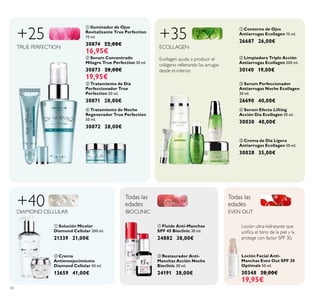 

 









56
 Tratamiento de Noche
Regenerador True Perfection
50 ml.
30872 28,00€
 Crema de Día Ligera
Antiarrugas Ecollagen 50 ml.
30028 35,00€
 Serum Concentrado
Milagro True Perfection 30 ml.
30873 28,00€
19,95€
 Tratamiento de Día
Perfeccionador True
Perfection 50 ml.
30871 28,00€
+25
TRUE PERFECTION
 Fluído Anti-Manchas
SPF 45 Bioclinic 30 ml.
24882 38,00€
 Restaurador Anti-
Manchas Acción Noche
Bioclinic 30 ml.
24191 38,00€
Todas las
edades
Todas las
edades
BIOCLINIC
 Serum Perfeccionador
Antiarrugas Noche Ecollagen
30 ml.
26690 40,00€
+35
ECOLLAGEN
 Limpiadora Triple Acción
Antiarrugas Ecollagen 200 ml.
30140 19,00€
 Serum Efecto Lifting
Acción Día Ecollagen 30 ml.
30030 40,00€
 Contorno de Ojos
Antiarrugas Ecollagen 15 ml.
26687 26,00€
+40DIAMOND CELLULAR
 Crema
Antienvejecimiento
Diamond Cellular 50 ml.
13659 41,00€
 Solución Micelar
Diamond Cellular 200 ml.
21339 21,00€
Loción Facial Anti-
Manchas Even Out SPF 30
Optimals 50 ml.
30348 28,00€
19,95€
EVEN OUT
Ecollagen ayuda a producir el
colágeno rellenando las arrugas
desde el interior.
 Iluminador de Ojos
Revitalizante True Perfection
15 ml.
30874 22,00€
16,95€
Loción ultra-hidratante que
uniica el tono de la piel y la
protege con factor SPF 30.
 