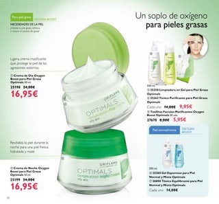 60
 Crema de Día Oxygen
Boost para Piel Grasa
Optimals 50 ml.
25198 24,00€
16,95€
 Crema de Noche Oxygen
Boost para Piel Grasa
Optimals 50 ml.
25199 24,00€
16,95€
Ligera, crema matiicante
que protege la piel de las
agresiones externas
¡Hidrata la piel grasa, refresca
y reduce el exceso de grasa!
Para piel grasa
OXYGEN BOOST
NECESIDADES DE LA PIEL
Revitaliza la piel durante la
noche para una piel fresca,
hidratada y mate
 Toallitas Faciales Matiicantes Oxygen
Boost Optimals 50 uds.
27670 8,00€ 5,95€
 25258 Limpiadora en Gel para Piel Grasa
Optimals
 25262 Tónico Puriicante para Piel Grasa
Optimals
Cada uno 14,00€ 9,95€
Un soplo de oxígeno
para pieles grasas
 25260 Gel Espumoso para Piel
Normal y Mixta Optimals
 26000 Tónico Equilibrante para Piel
Normal y Mixta Optimals
Cada uno 14,00€
OXYGEN
BOOST
Piel normal/mixta
200 ml.
200 ml.


 

 
 