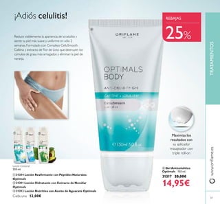 61
Loción Corporal
250 ml.
 31314 Loción Reairmante con Péptidos Naturales
Optimals
 31311 Loción Hidratante con Extracto de Nenúfar
Optimals
 31312 Loción Nutritiva con Aceite de Aguacate Optimals
Cada una 12,00€
www.orilame.esTRATAMIENTOS
 Gel Anticelulítico
Optimals 150 ml.
31317 20,00€
14,95€
¡Adiós celulitis!
 

REBAJAS
25%
Maximiza los
resultados con
su aplicador
masajeador con
triple roll-on
Reduce visiblemente la apariencia de la celulitis y
siente tu piel más suave y uniforme en sólo 2
semanas. Formulado con Complejo CelluSmooth,
Cafeína y extracto de Flor de Loto que destruyen los
cúmulos de grasa más arraigados y eliminan la piel de
naranja.
 