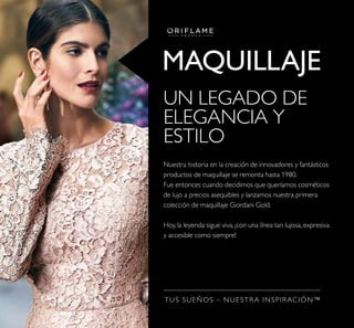 MAQUILLAJE
TUS SUEÑOS – NUESTRA INSPIRACIÓN™
UN LEGADO DE
ELEGANCIA Y
ESTILO
Nuestra historia en la creación de innovadores y fantásticos
productos de maquillaje se remonta hasta 1980.
Fue entonces cuando decidimos que queríamos cosméticos
de lujo a precios asequibles y lanzamos nuestra primera
colección de maquillaje Giordani Gold.
Hoy, la leyenda sigue viva, ¡con una línea tan lujosa, expresiva
y accesible como siempre!
 