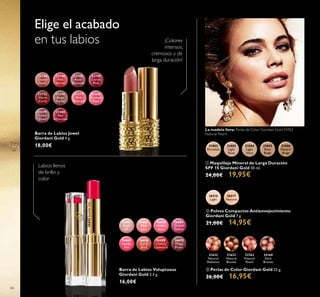 26516
Light
26517
Natural
21632
Natural
Radiance
21633
Natural
Bronze
23763
Natural
Peach
24160
Dark
Bronze
26601
Nude
Silk
26602
Pink
Lace
26603
Chiffon
Rose
26604
Orchid
Taffeta
26605
Scarlet
Veil
26606
Coral
Shell
26608
Cherry
Cashmere
26610
Wispy
Prune
22744
Dusky
Nude
22746
Pink
Secret
22748
Rose
Blossom
22749
Cerise
Pink
22752
Warm
Coral
31376
Beige
Suede
31377
Pink
Delicacy
31378
Frosted
Rose
31379
Violet
Dawn
31380
Red
Attraction
31802
Porcelain
31803
Light
Rose
31804
Light
Ivory
31805
Rose
Beige
31806
Natural
Beige
22744DuskyNude
26605ScarletVeil
66
Barra de Labios Voluptuous
Giordani Gold 3.3 g.
16,00€
Barra de Labios Jewel
Giordani Gold 4 g.
18,00€
Elige el acabado
en tus labios ¡Colores
intensos,
cremosos y de
larga duración!
Labios llenos
de brillo y
color
 Polvos Compactos Antienvejecimiento
Giordani Gold 7 g.
21,00€ 14,95€
 Perlas de Color Giordani Gold 25 g.
26,00€ 16,95€
 Maquillaje Mineral de Larga Duración
SPF 15 Giordani Gold 30 ml.
24,00€ 19,95€
La modelo lleva: Perlas de Color Giordani Gold 23763
Natural Peach.
 
