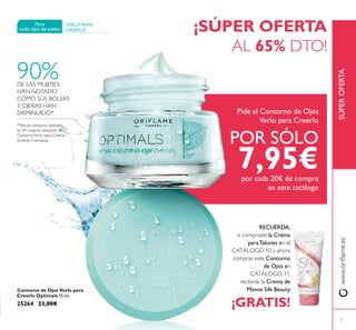 Pide el Contorno de Ojos
Verlo para Creerlo
POR SÓLO
7,95€por cada 20€ de compra
en este catálogo
7
www.orilame.esSÚPEROFERTA
¡SÚPER OFERTA
AL 65% DTO!
VERLO PARA
CREERLO
Para
todo tipo de pieles
90%DE LAS MUJERES
HAN NOTADO
CÓMO SUS BOLSAS
Y OJERAS HAN
DISMINUIDO*
*Test de consumo realizado
en 59 mujeres utilizando el
ContornoVerlo para Creerlo
durante 4 semanas.
RECUERDA,
si compraste la Crema
paraTalones en el
CATÁLOGO 10 y ahora
compras este Contorno
de Ojos en
CATÁLOGO 11,
recibirás la Crema de
Manos Silk Beauty
¡GRATIS!
Contorno de Ojos Verlo para
Creerlo Optimals 15 ml.
25264 23,00€
 
