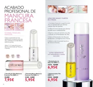 31476
Peach
Pearl
31477
Ivory
Veil
31478
Rose
Lace
ቢ
ባ
70
ቢ Esmalte de Uñas Manicura
Francesa The ONE 8 ml.
12,00€
7,95€
ባ Esmalte Blanco Manicura
Francesa The ONE 8 ml.
31482 8,00€
5,95€
ቢ Revitalizador de
Uñas The ONE 8 ml.
31033 10,00€
6,95€
ባ Quitaesmaltes The
ONE 75 ml.
31034 10,00€
6,95€
ULTRA HIDRATANTE
con antioxidantes y aceites
esenciales
ACABADO
PROFESIONAL DE
MANICURA
FRANCESA
TUTORIAL MANICURA
FRANCESA:
Aplica 1 ó 2 capas de tu tono
favorito de Esmalte de Manicura
Francesa.
Coloca suavemente las tiras
adhesivas en el extremo de cada
uña y extiende el Esmalte Blanco
sobre las puntas.
UÑAS MÁS SANASY FUERTES
EN 5 PASOS:
1. Comienza limpiando la supericie de la
uña con Quitaesmalte para eliminar
cualquier tipo de impureza.
2. Utiliza el Corta-Cutículas para eliminar
las pieles secas cuidadosamente.
3.Aporta un plus de nutrición a tus uñas
y cutículas con el Revitalizador de Uñas.
4.Aplica el Endurecedor de Uñas para
fortalecerlas y protegerlas de las roturas.
5.Aplica tu color de esmalte favorito o
de manicura francesa.
ቢ
ባ
 