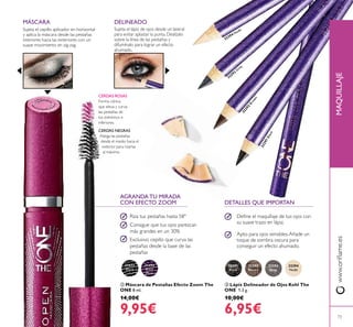 31473
Black
31474
Black
Plum
32291
Black
32292
Brown
32293
Grey
32294
Nude
32291Black
32292
Brown
32293
G
rey
32294 Nude


73
AGRANDA TU MIRADA
CON EFECTO ZOOM
CERDAS NEGRAS
Alarga las pestañas
desde el medio hacia el
exterior para rizarlas
al máximo.
CERDAS ROSAS
Forma cónica
que eleva y curva
las pestañas de
los extremos e
inferiores.
 Máscara de Pestañas Efecto Zoom The
ONE 8 ml.
14,00€
9,95€
 Lápiz Delineador de Ojos Kohl The
ONE 1.3 g.
10,00€
6,95€
Riza tus pestañas hasta 58º
Consigue que tus ojos parezcan
más grandes en un 30%
Exclusivo cepillo que curva las
pestañas desde la base de las
pestañas
Deine el maquillaje de tus ojos con
su suave trazo en lápiz.
Apto para ojos sensibles.Añade un
toque de sombra oscura para
conseguir un efecto ahumado.
Sujeta el lápiz de ojos desde un lateral
para evitar aplastar la punta. Deslízalo
sobre la línea de las pestañas y
difumínalo para lograr un efecto
ahumado.
DELINEADO
DETALLES QUE IMPORTAN
www.orilame.esMAQUILLAJE
Sujeta el cepillo aplicador en horizontal
y aplica la máscara desde las pestañas
interiores hacia las exteriores con un
suave movimiento en zig-zag.
MÁSCARA
 