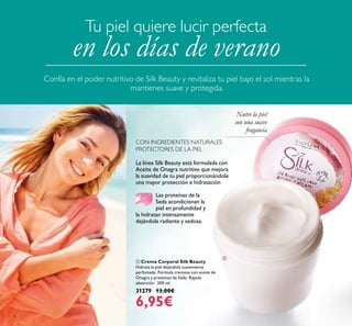 8
La línea Silk Beauty está formulada con
Aceite de Onagra nutritivo que mejora
la suavidad de tu piel proporcionándole
una mayor protección e hidratación.
Las proteínas de la
Seda acondicionan la
piel en profundidad y
la hidratan intensamente
dejándola radiante y sedosa.
CON INGREDIENTES NATURALES
PROTECTORES DE LA PIEL
 Crema Corporal Silk Beauty
Hidrata la piel dejándola suavemente
perfumada. Fórmula cremosa con aceite de
Onagra y proteínas de Seda. Rápida
absorción. 200 ml.
31279 13,00€
6,95€
Nutre la piel
con una suave
fragancia
Tu piel quiere lucir perfecta
en los días de verano
Confía en el poder nutritivo de Silk Beauty y revitaliza tu piel bajo el sol mientras la
mantienes suave y protegida.

 